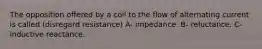 The opposition offered by a coil to the flow of alternating current is called (disregard resistance) A- impedance. B- reluctance. C-inductive reactance.