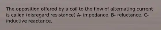 The opposition offered by a coil to the flow of alternating current is called (disregard resistance) A- impedance. B- reluctance. C-inductive reactance.