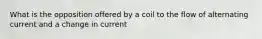 What is the opposition offered by a coil to the flow of alternating current and a change in current