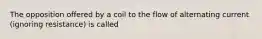 The opposition offered by a coil to the flow of alternating current (ignoring resistance) is called