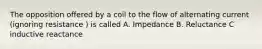 The opposition offered by a coil to the flow of alternating current (ignoring resistance ) is called A. Impedance B. Reluctance C inductive reactance