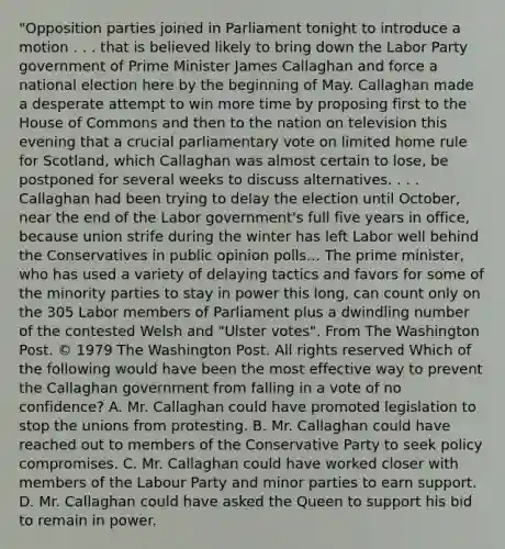 "Opposition parties joined in Parliament tonight to introduce a motion . . . that is believed likely to bring down the Labor Party government of Prime Minister <a href='https://www.questionai.com/knowledge/kkld7lxxaE-james-callaghan' class='anchor-knowledge'>james callaghan</a> and force a national election here by the beginning of May. Callaghan made a desperate attempt to win more time by proposing first to the <a href='https://www.questionai.com/knowledge/k7g9MycGZR-house-of-commons' class='anchor-knowledge'>house of commons</a> and then to the nation on television this evening that a crucial parliamentary vote on limited home rule for Scotland, which Callaghan was almost certain to lose, be postponed for several weeks to discuss alternatives. . . . Callaghan had been trying to delay the election until October, near the end of the Labor government's full five years in office, because union strife during the winter has left Labor well behind the Conservatives in public opinion polls... The prime minister, who has used a variety of delaying tactics and favors for some of the minority parties to stay in power this long, can <a href='https://www.questionai.com/knowledge/kIt7oUhyhX-count-on' class='anchor-knowledge'>count on</a>ly on the 305 Labor members of Parliament plus a dwindling number of the contested Welsh and "Ulster votes". From The Washington Post. © 1979 The Washington Post. All rights reserved Which of the following would have been the most effective way to prevent the Callaghan government from falling in a vote of no confidence? A. Mr. Callaghan could have promoted legislation to stop the unions from protesting. B. Mr. Callaghan could have reached out to members of the Conservative Party to seek policy compromises. C. Mr. Callaghan could have worked closer with members of the Labour Party and minor parties to earn support. D. Mr. Callaghan could have asked the Queen to support his bid to remain in power.