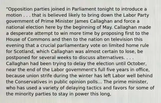 "Opposition parties joined in Parliament tonight to introduce a motion . . . that is believed likely to bring down the Labor Party government of Prime Minister James Callaghan and force a national election here by the beginning of May. Callaghan made a desperate attempt to win more time by proposing first to the House of Commons and then to the nation on television this evening that a crucial parliamentary vote on limited home rule for Scotland, which Callaghan was almost certain to lose, be postponed for several weeks to discuss alternatives. . . . Callaghan had been trying to delay the election until October, near the end of the Labor government's full five years in office, because union strife during the winter has left Labor well behind the Conservatives in public opinion polls... The prime minister, who has used a variety of delaying tactics and favors for some of the minority parties to stay in power this long,