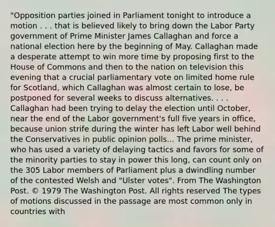 "Opposition parties joined in Parliament tonight to introduce a motion . . . that is believed likely to bring down the Labor Party government of Prime Minister James Callaghan and force a national election here by the beginning of May. Callaghan made a desperate attempt to win more time by proposing first to the House of Commons and then to the nation on television this evening that a crucial parliamentary vote on limited home rule for Scotland, which Callaghan was almost certain to lose, be postponed for several weeks to discuss alternatives. . . . Callaghan had been trying to delay the election until October, near the end of the Labor government's full five years in office, because union strife during the winter has left Labor well behind the Conservatives in public opinion polls... The prime minister, who has used a variety of delaying tactics and favors for some of the minority parties to stay in power this long, can <a href='https://www.questionai.com/knowledge/kIt7oUhyhX-count-on' class='anchor-knowledge'>count on</a>ly on the 305 Labor members of Parliament plus a dwindling number of the contested Welsh and "Ulster votes". From The Washington Post. © 1979 The Washington Post. All rights reserved The types of motions discussed in the passage are most common only in countries with