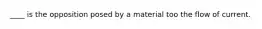 ____ is the opposition posed by a material too the flow of current.