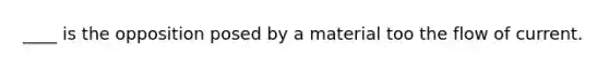 ____ is the opposition posed by a material too the flow of current.