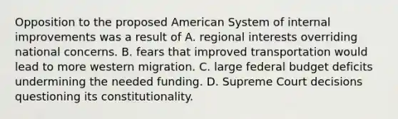 Opposition to the proposed American System of internal improvements was a result of A. regional interests overriding national concerns. B. fears that improved transportation would lead to more western migration. C. large federal budget deficits undermining the needed funding. D. Supreme Court decisions questioning its constitutionality.