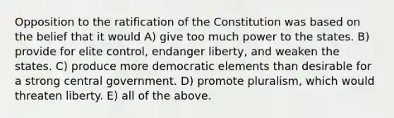 Opposition to the ratification of the Constitution was based on the belief that it would A) give too much power to the states. B) provide for elite control, endanger liberty, and weaken the states. C) produce more democratic elements than desirable for a strong central government. D) promote pluralism, which would threaten liberty. E) all of the above.