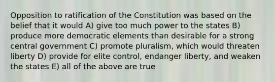 Opposition to ratification of the Constitution was based on the belief that it would A) give too much power to the states B) produce more democratic elements than desirable for a strong central government C) promote pluralism, which would threaten liberty D) provide for elite control, endanger liberty, and weaken the states E) all of the above are true