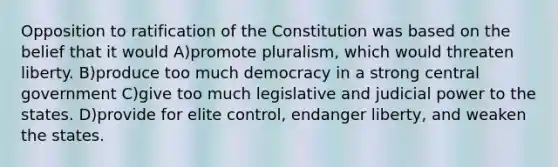 Opposition to ratification of the Constitution was based on the belief that it would A)promote pluralism, which would threaten liberty. B)produce too much democracy in a strong central government C)give too much legislative and judicial power to the states. D)provide for elite control, endanger liberty, and weaken the states.