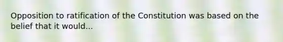 Opposition to ratification of the Constitution was based on the belief that it would...