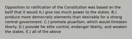 Opposition to ratification of the Constitution was based on the belif that it would A.) give too much power to the states. B.) produce more democratic elements than desirable for a strong central government. C.) promote pluarlism, which would threaten liberty. D.) provide for elite control, endanger liberty, and weaken the states. E.) all of the above