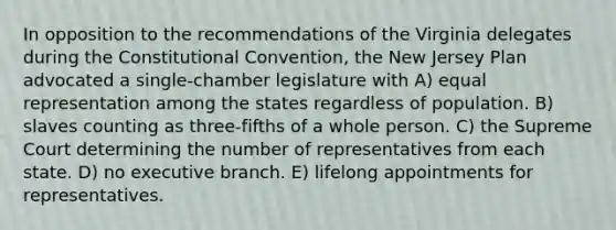 In opposition to the recommendations of the Virginia delegates during <a href='https://www.questionai.com/knowledge/knd5xy61DJ-the-constitutional-convention' class='anchor-knowledge'>the constitutional convention</a>, the New Jersey Plan advocated a single-chamber legislature with A) equal representation among the states regardless of population. B) slaves counting as three-fifths of a whole person. C) the Supreme Court determining the number of representatives from each state. D) no executive branch. E) lifelong appointments for representatives.