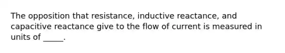 The opposition that resistance, inductive reactance, and capacitive reactance give to the flow of current is measured in units of _____.