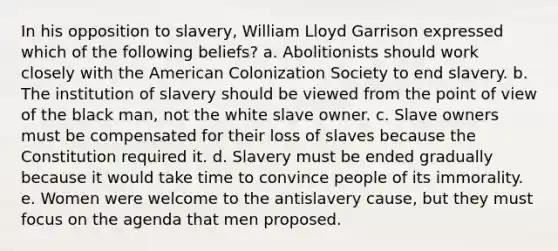 In his opposition to slavery, William Lloyd Garrison expressed which of the following beliefs? a. Abolitionists should work closely with the American Colonization Society to end slavery. b. The institution of slavery should be viewed from the point of view of the black man, not the white slave owner. c. Slave owners must be compensated for their loss of slaves because the Constitution required it. d. Slavery must be ended gradually because it would take time to convince people of its immorality. e. Women were welcome to the antislavery cause, but they must focus on the agenda that men proposed.