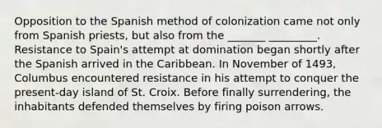 Opposition to the Spanish method of colonization came not only from Spanish priests, but also from the _______ _________. Resistance to Spain's attempt at domination began shortly after the Spanish arrived in the Caribbean. In November of 1493, Columbus encountered resistance in his attempt to conquer the present-day island of St. Croix. Before finally surrendering, the inhabitants defended themselves by firing poison arrows.