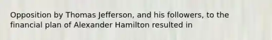 Opposition by Thomas Jefferson, and his followers, to the financial plan of Alexander Hamilton resulted in