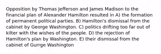 Opposition by Thomas Jefferson and James Madison to the financial plan of Alexander Hamilton resulted in A) the formation of permanent political parties. B) Hamilton's dismissal from the cabinet by George Washington. C) politics drifting too far out of kilter with the wishes of the people. D) the rejection of Hamilton's plan by Washington. E) their dismissal from the cabinet of Gurrge Washington