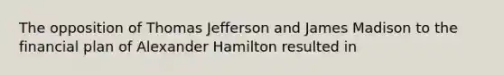 The opposition of Thomas Jefferson and James Madison to the financial plan of Alexander Hamilton resulted in