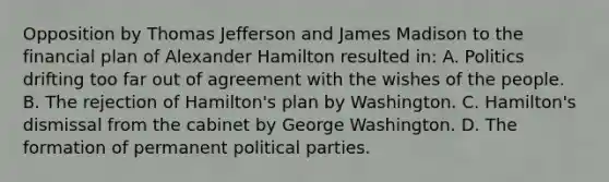 Opposition by Thomas Jefferson and James Madison to the financial plan of Alexander Hamilton resulted in: A. Politics drifting too far out of agreement with the wishes of the people. B. The rejection of Hamilton's plan by Washington. C. Hamilton's dismissal from the cabinet by George Washington. D. The formation of permanent political parties.