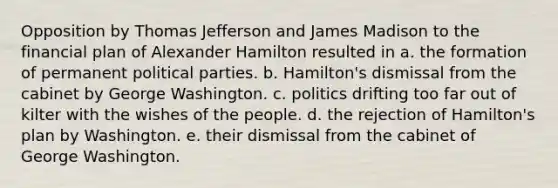 Opposition by Thomas Jefferson and James Madison to the financial plan of Alexander Hamilton resulted in a. the formation of permanent political parties. b. Hamilton's dismissal from the cabinet by George Washington. c. politics drifting too far out of kilter with the wishes of the people. d. the rejection of Hamilton's plan by Washington. e. their dismissal from the cabinet of George Washington.