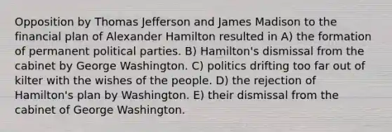 Opposition by Thomas Jefferson and James Madison to the financial plan of Alexander Hamilton resulted in A) the formation of permanent political parties. B) Hamilton's dismissal from the cabinet by George Washington. C) politics drifting too far out of kilter with the wishes of the people. D) the rejection of Hamilton's plan by Washington. E) their dismissal from the cabinet of George Washington.