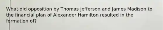 What did opposition by Thomas Jefferson and James Madison to the financial plan of Alexander Hamilton resulted in the formation of?