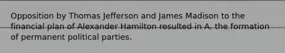 Opposition by Thomas Jefferson and James Madison to the financial plan of Alexander Hamilton resulted in A. the formation of permanent political parties.