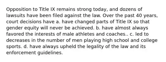 Opposition to Title IX remains strong today, and dozens of lawsuits have been filed against the law. Over the past 40 years, court decisions have a. have changed parts of Title IX so that gender equity will never be achieved. b. have almost always favored the interests of male athletes and coaches.. c. led to decreases in the number of men playing high school and college sports. d. have always upheld the legality of the law and its enforcement guidelines.