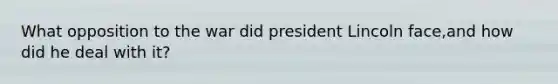 What opposition to the war did president Lincoln face,and how did he deal with it?