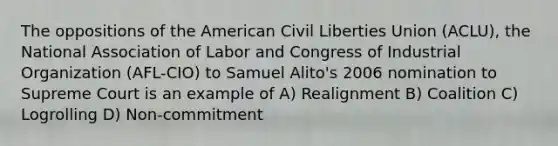 The oppositions of the American Civil Liberties Union (ACLU), the National Association of Labor and Congress of Industrial Organization (AFL-CIO) to Samuel Alito's 2006 nomination to Supreme Court is an example of A) Realignment B) Coalition C) Logrolling D) Non-commitment