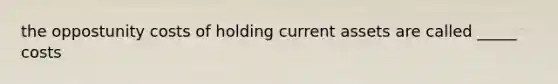 the oppostunity costs of holding current assets are called _____ costs