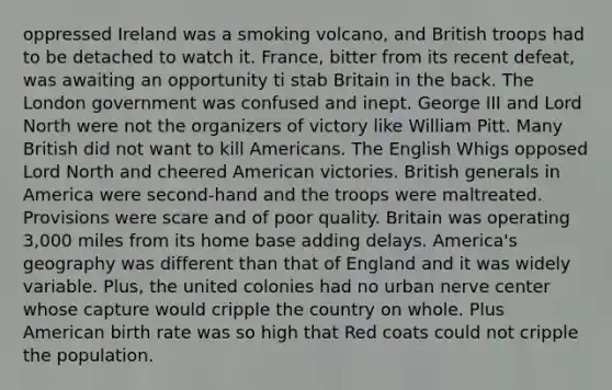 oppressed Ireland was a smoking volcano, and British troops had to be detached to watch it. France, bitter from its recent defeat, was awaiting an opportunity ti stab Britain in the back. The London government was confused and inept. George III and Lord North were not the organizers of victory like William Pitt. Many British did not want to kill Americans. The English Whigs opposed Lord North and cheered American victories. British generals in America were second-hand and the troops were maltreated. Provisions were scare and of poor quality. Britain was operating 3,000 miles from its home base adding delays. America's geography was different than that of England and it was widely variable. Plus, the united colonies had no urban nerve center whose capture would cripple the country on whole. Plus American birth rate was so high that Red coats could not cripple the population.