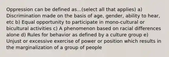 Oppression can be defined as...(select all that applies) a) Discrimination made on the basis of age, gender, ability to hear, etc b) Equal opportunity to participate in mono-cultural or bicultural activities c) A phenomenon based on racial differences alone d) Rules for behavior as defined by a culture group e) Unjust or excessive exercise of power or position which results in the marginalization of a group of people