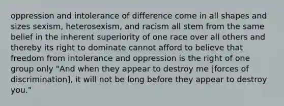 oppression and intolerance of difference come in all shapes and sizes sexism, heterosexism, and racism all stem from the same belief in the inherent superiority of one race over all others and thereby its right to dominate cannot afford to believe that freedom from intolerance and oppression is the right of one group only "And when they appear to destroy me [forces of discrimination], it will not be long before they appear to destroy you."