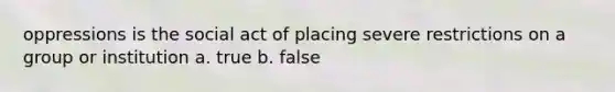 oppressions is the social act of placing severe restrictions on a group or institution a. true b. false