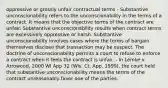 oppressive or grossly unfair contractual terms - Substantive unconscionability refers to the unconscionability in the terms of a contract. It means that the objective terms of the contract are unfair. Substantive unconscionability results when contract terms are excessively oppressive or harsh. Substantive unconscionability involves cases where the terms of bargain themselves disclose that transaction may be suspect. The doctrine of unconscionability permits a court to refuse to enforce a contract when it feels the contract is unfair. - In Lemke v. Arrowood, 2000 WI App 32 (Wis. Ct. App. 1999), the court held that substantive unconscionability means the terms of the contract unreasonably favor one of the parties.