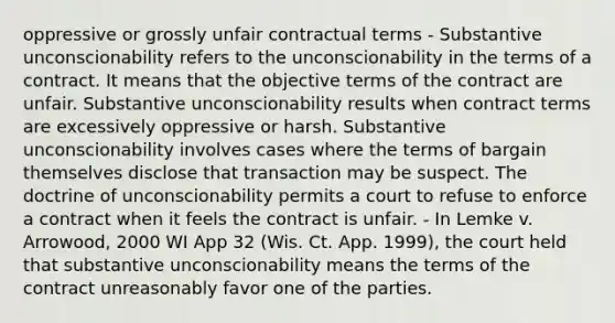 oppressive or grossly unfair contractual terms - Substantive unconscionability refers to the unconscionability in the terms of a contract. It means that the objective terms of the contract are unfair. Substantive unconscionability results when contract terms are excessively oppressive or harsh. Substantive unconscionability involves cases where the terms of bargain themselves disclose that transaction may be suspect. The doctrine of unconscionability permits a court to refuse to enforce a contract when it feels the contract is unfair. - In Lemke v. Arrowood, 2000 WI App 32 (Wis. Ct. App. 1999), the court held that substantive unconscionability means the terms of the contract unreasonably favor one of the parties.