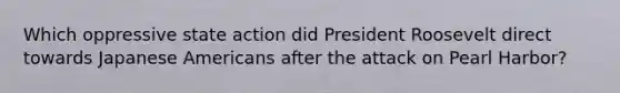 Which oppressive state action did President Roosevelt direct towards Japanese Americans after the attack on Pearl Harbor?