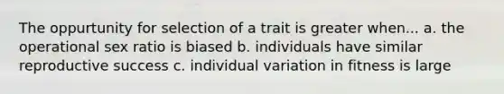 The oppurtunity for selection of a trait is greater when... a. the operational sex ratio is biased b. individuals have similar reproductive success c. individual variation in fitness is large