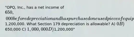 "OPQ, Inc., has a net income of 650,000 before depreciation and has purchased one used piece of equipment during the year for1,200,000. What Section 179 depreciation is allowable? A) 0 B)650,000 C) 1,000,000 D)1,200,000"