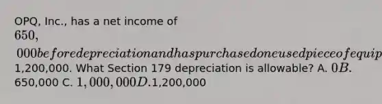 OPQ, Inc., has a net income of 650,000 before depreciation and has purchased one used piece of equipment during the year for1,200,000. What Section 179 depreciation is allowable? A. 0 B.650,000 C. 1,000,000 D.1,200,000