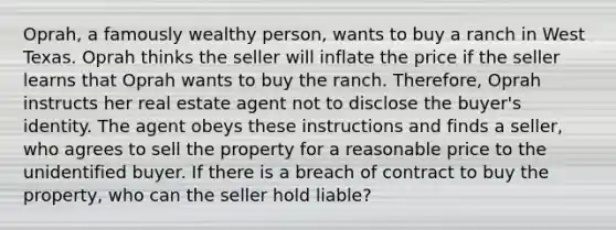 Oprah, a famously wealthy person, wants to buy a ranch in West Texas. Oprah thinks the seller will inflate the price if the seller learns that Oprah wants to buy the ranch. Therefore, Oprah instructs her real estate agent not to disclose the buyer's identity. The agent obeys these instructions and finds a seller, who agrees to sell the property for a reasonable price to the unidentified buyer. If there is a breach of contract to buy the property, who can the seller hold liable?