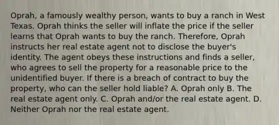 Oprah, a famously wealthy person, wants to buy a ranch in West Texas. Oprah thinks the seller will inflate the price if the seller learns that Oprah wants to buy the ranch. Therefore, Oprah instructs her real estate agent not to disclose the buyer's identity. The agent obeys these instructions and finds a seller, who agrees to sell the property for a reasonable price to the unidentified buyer. If there is a breach of contract to buy the property, who can the seller hold liable? A. Oprah only B. The real estate agent only. C. Oprah and/or the real estate agent. D. Neither Oprah nor the real estate agent.