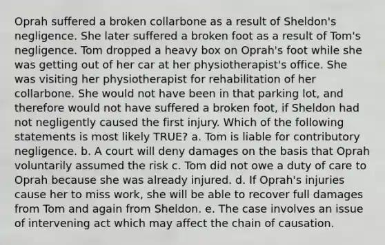 Oprah suffered a broken collarbone as a result of Sheldon's negligence. She later suffered a broken foot as a result of Tom's negligence. Tom dropped a heavy box on Oprah's foot while she was getting out of her car at her physiotherapist's office. She was visiting her physiotherapist for rehabilitation of her collarbone. She would not have been in that parking lot, and therefore would not have suffered a broken foot, if Sheldon had not negligently caused the first injury. Which of the following statements is most likely TRUE? a. Tom is liable for contributory negligence. b. A court will deny damages on the basis that Oprah voluntarily assumed the risk c. Tom did not owe a duty of care to Oprah because she was already injured. d. If Oprah's injuries cause her to miss work, she will be able to recover full damages from Tom and again from Sheldon. e. The case involves an issue of intervening act which may affect the chain of causation.