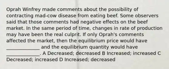 Oprah Winfrey made comments about the possibility of contracting mad-cow disease from eating beef. Some observers said that those comments had negative effects on the beef market. In the same period of time, changes in rate of production may have been the real culprit. If only Oprah's comments affected the market, then the equilibrium price would have ______________ and the equilibrium quantity would have ______________. A Decreased; decreased B Increased; increased C Decreased; increased D Increased; decreased