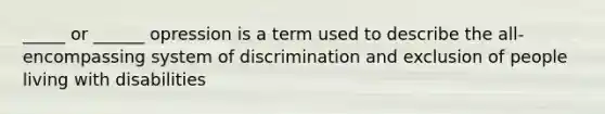 _____ or ______ opression is a term used to describe the all-encompassing system of discrimination and exclusion of people living with disabilities