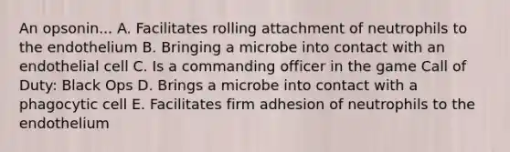 An opsonin... A. Facilitates rolling attachment of neutrophils to the endothelium B. Bringing a microbe into contact with an endothelial cell C. Is a commanding officer in the game Call of Duty: Black Ops D. Brings a microbe into contact with a phagocytic cell E. Facilitates firm adhesion of neutrophils to the endothelium