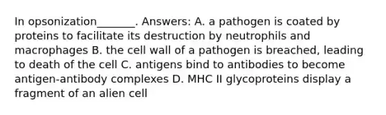 In opsonization_______. Answers: A. a pathogen is coated by proteins to facilitate its destruction by neutrophils and macrophages B. the cell wall of a pathogen is breached, leading to death of the cell C. antigens bind to antibodies to become antigen-antibody complexes D. MHC II glycoproteins display a fragment of an alien cell