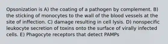 Opsonization is A) the coating of a pathogen by complement. B) the sticking of monocytes to the wall of the blood vessels at the site of inffection. C) damage resulting in cell lysis. D) nonspecific leukocyte secretion of toxins onto the surface of virally infected cells. E) Phagocyte receptors that detect PAMPs